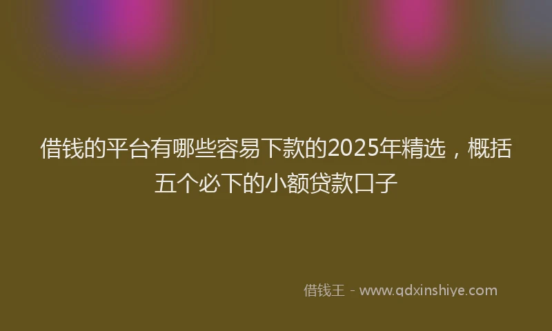 借钱的平台有哪些容易下款的2025年精选，概括五个必下的小额贷款口子