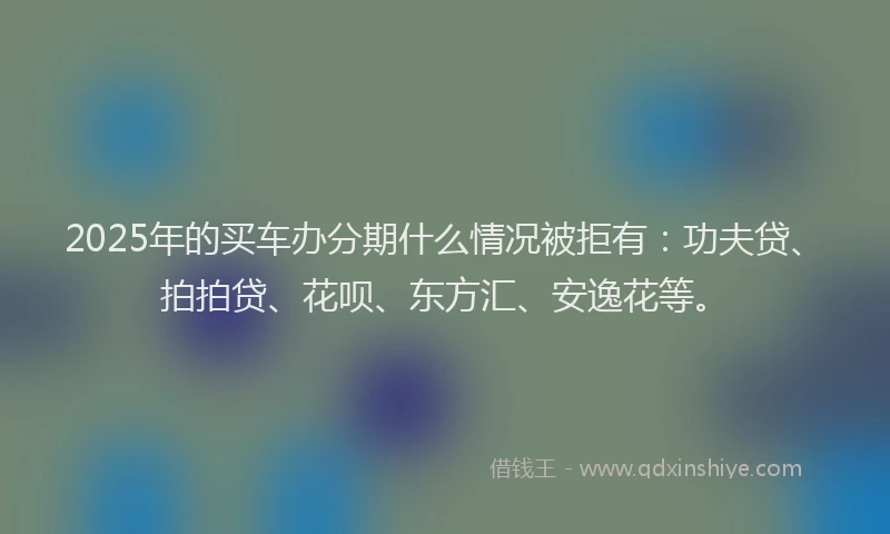 2025年的买车办分期什么情况被拒有：功夫贷、拍拍贷、花呗、东方汇、安逸花等。