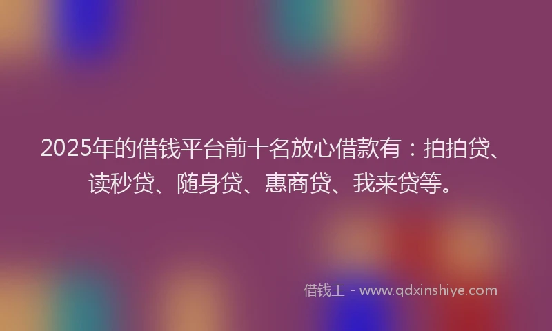 2025年的借钱平台前十名放心借款有：拍拍贷、读秒贷、随身贷、惠商贷、我来贷等。