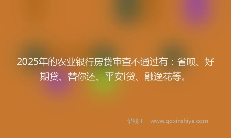 2025年的农业银行房贷审查不通过有：省呗、好期贷、替你还、平安i贷、融逸花等。