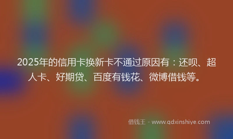 2025年的信用卡换新卡不通过原因有：还呗、超人卡、好期贷、百度有钱花、微博借钱等。