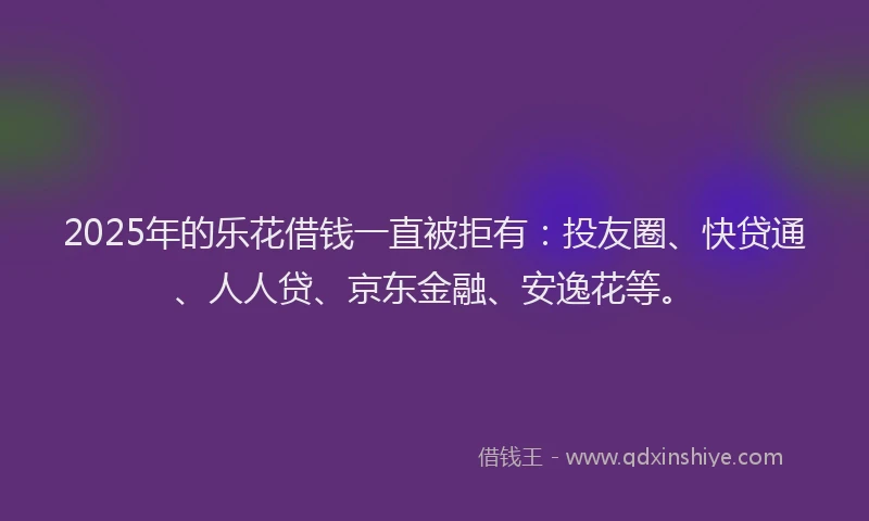 2025年的乐花借钱一直被拒有：投友圈、快贷通、人人贷、京东金融、安逸花等。