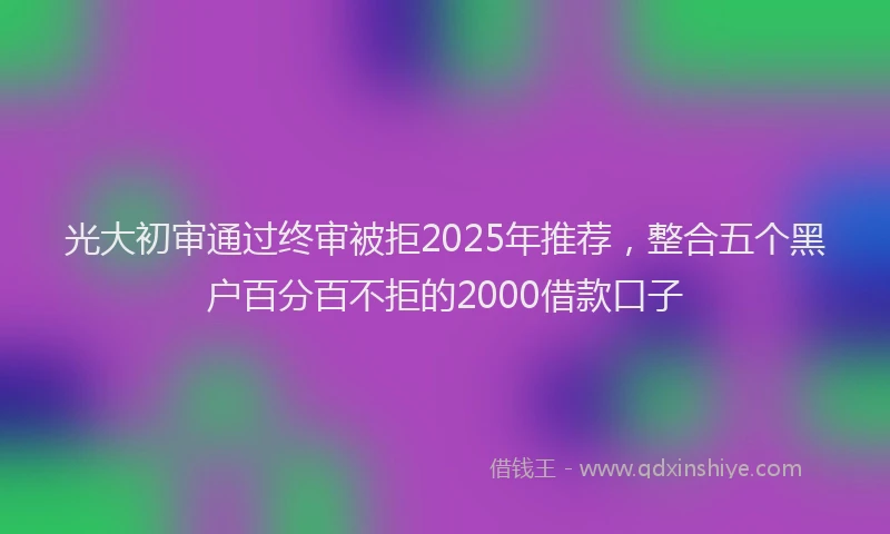 光大初审通过终审被拒2025年推荐，整合五个黑户百分百不拒的2000借款口子