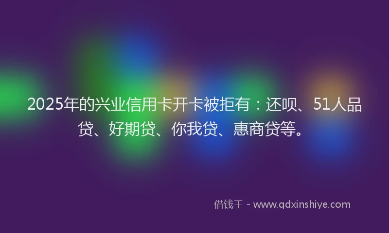 2025年的兴业信用卡开卡被拒有：还呗、51人品贷、好期贷、你我贷、惠商贷等。