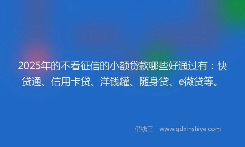 2025年的不看征信的小额贷款哪些好通过有：快贷通、信用卡贷、洋钱罐、随身贷、e微贷等。