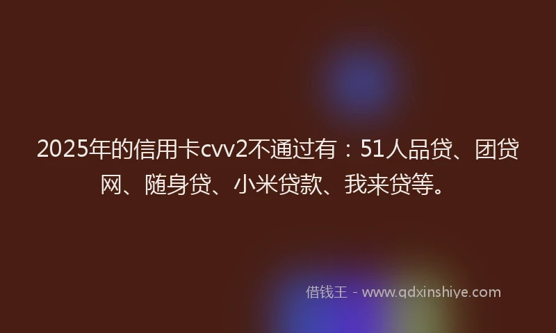 2025年的信用卡cvv2不通过有：51人品贷、团贷网、随身贷、小米贷款、我来贷等。