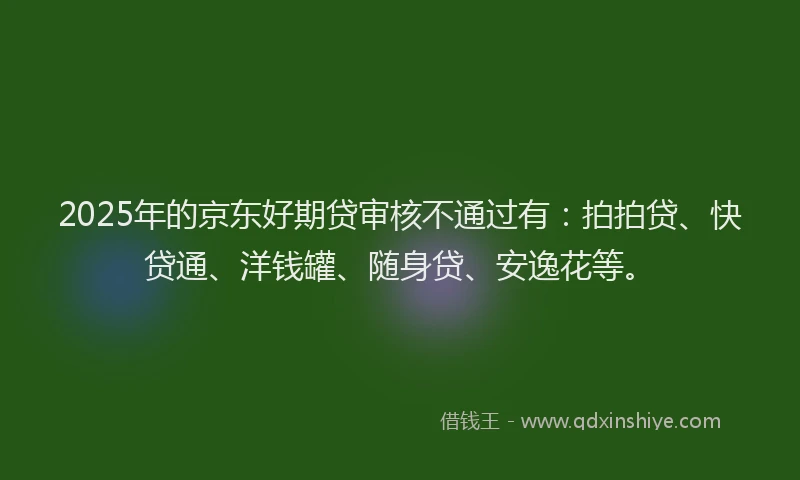 2025年的京东好期贷审核不通过有：拍拍贷、快贷通、洋钱罐、随身贷、安逸花等。