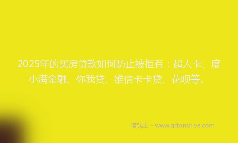2025年的买房贷款如何防止被拒有：超人卡、度小满金融、你我贷、维信卡卡贷、花呗等。