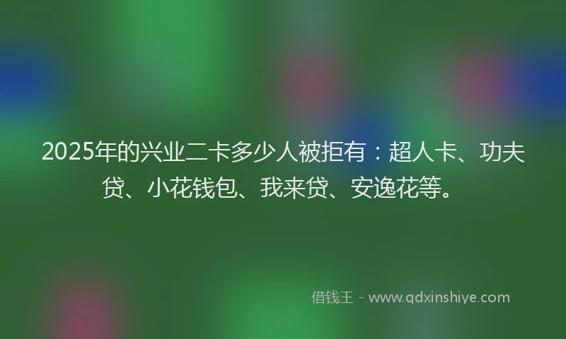 2025年的兴业二卡多少人被拒有：超人卡、功夫贷、小花钱包、我来贷、安逸花等。