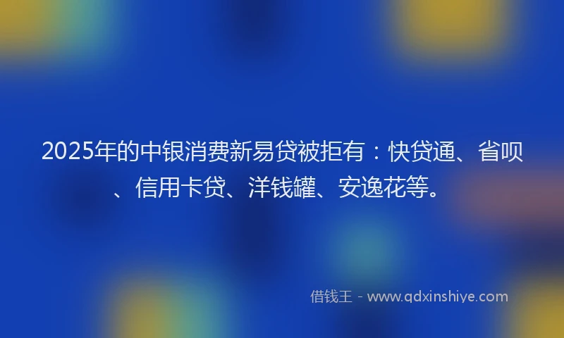 2025年的中银消费新易贷被拒有：快贷通、省呗、信用卡贷、洋钱罐、安逸花等。