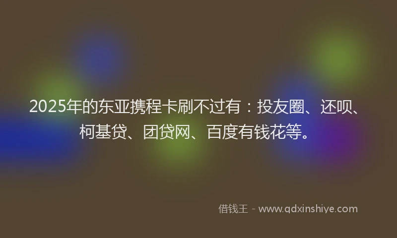 2025年的东亚携程卡刷不过有：投友圈、还呗、柯基贷、团贷网、百度有钱花等。