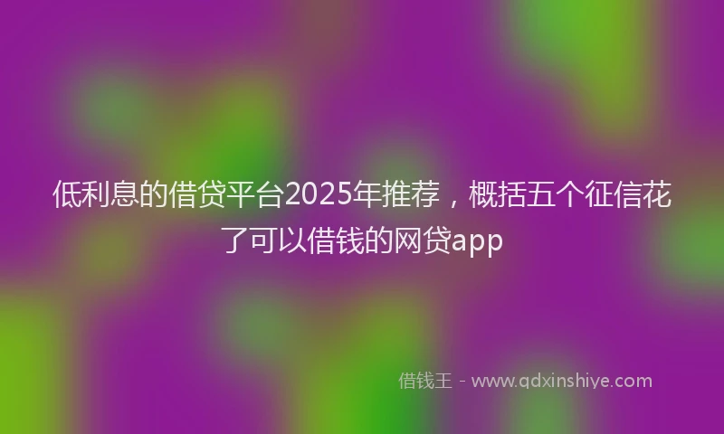 低利息的借贷平台2025年推荐，概括五个征信花了可以借钱的网贷app