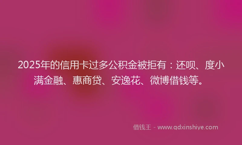 2025年的信用卡过多公积金被拒有：还呗、度小满金融、惠商贷、安逸花、微博借钱等。