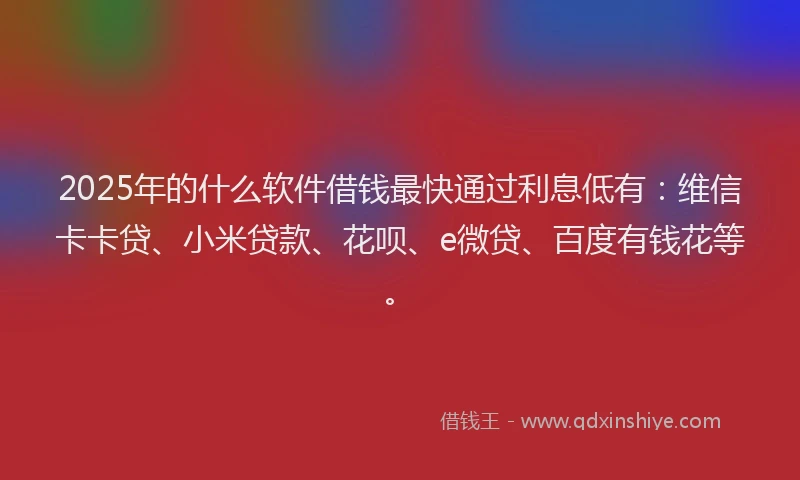2025年的什么软件借钱最快通过利息低有：维信卡卡贷、小米贷款、花呗、e微贷、百度有钱花等。