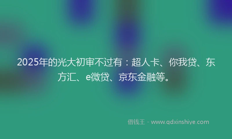 2025年的光大初审不过有：超人卡、你我贷、东方汇、e微贷、京东金融等。
