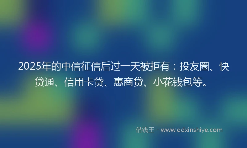 2025年的中信征信后过一天被拒有：投友圈、快贷通、信用卡贷、惠商贷、小花钱包等。
