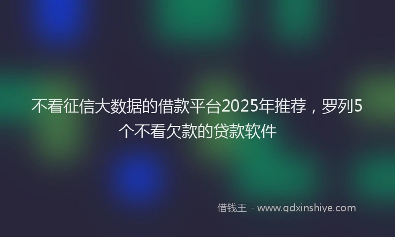 不看征信大数据的借款平台2025年推荐，罗列5个不看欠款的贷款软件