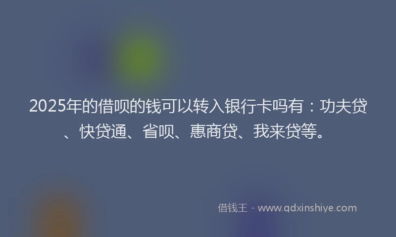 2025年的借呗的钱可以转入银行卡吗有：功夫贷、快贷通、省呗、惠商贷、我来贷等。