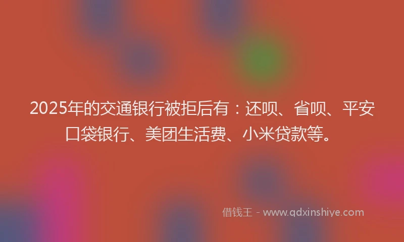 2025年的交通银行被拒后有：还呗、省呗、平安口袋银行、美团生活费、小米贷款等。