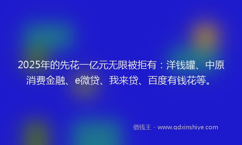 2025年的先花一亿元无限被拒有：洋钱罐、中原消费金融、e微贷、我来贷、百度有钱花等。