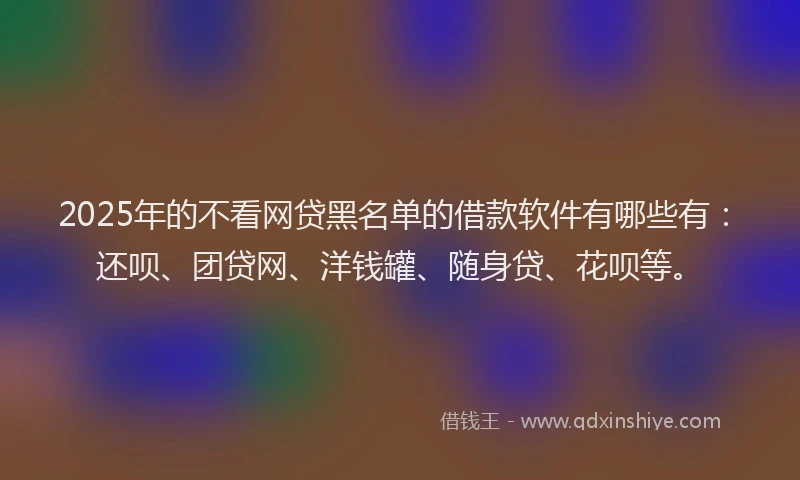 2025年的不看网贷黑名单的借款软件有哪些有：还呗、团贷网、洋钱罐、随身贷、花呗等。