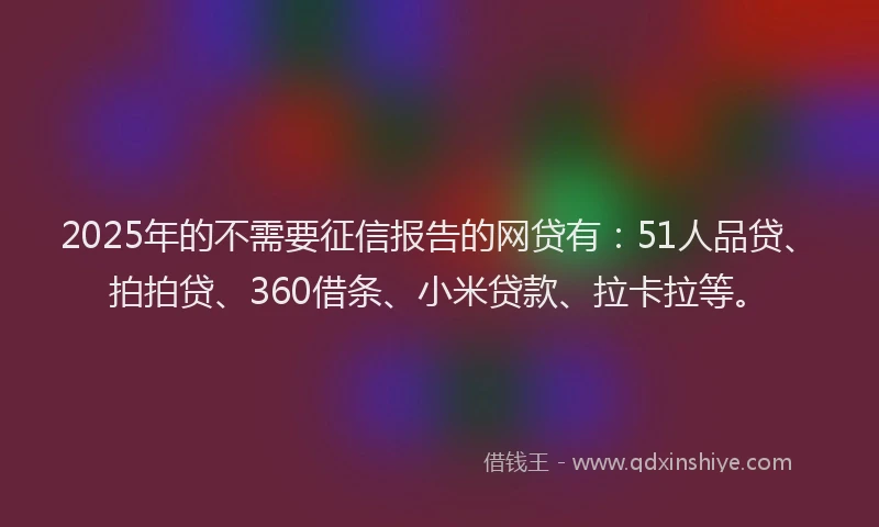 2025年的不需要征信报告的网贷有：51人品贷、拍拍贷、360借条、小米贷款、拉卡拉等。