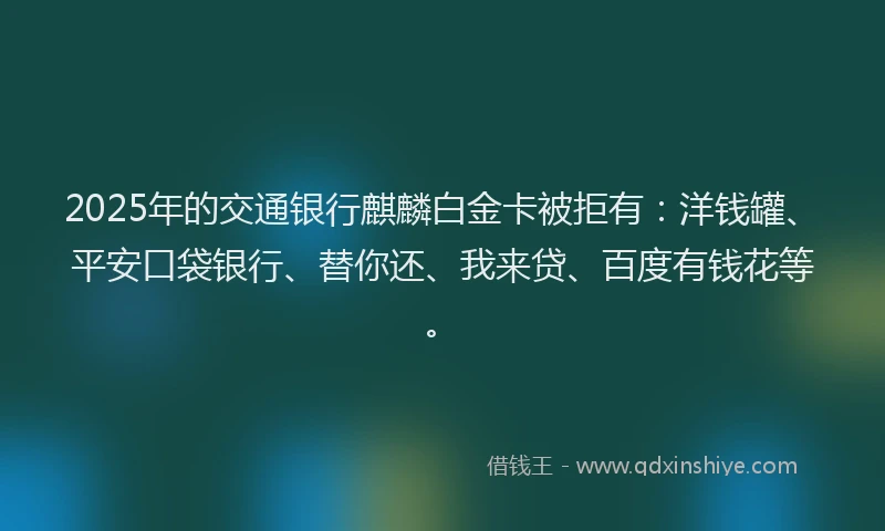 2025年的交通银行麒麟白金卡被拒有：洋钱罐、平安口袋银行、替你还、我来贷、百度有钱花等。