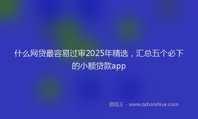 什么网贷最容易过审2025年精选，汇总五个必下的小额贷款app