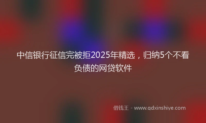 中信银行征信完被拒2025年精选，归纳5个不看负债的网贷软件