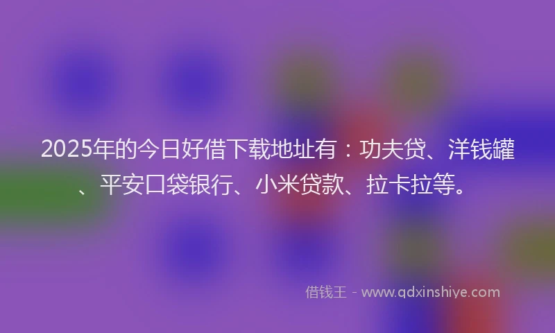 2025年的今日好借下载地址有：功夫贷、洋钱罐、平安口袋银行、小米贷款、拉卡拉等。