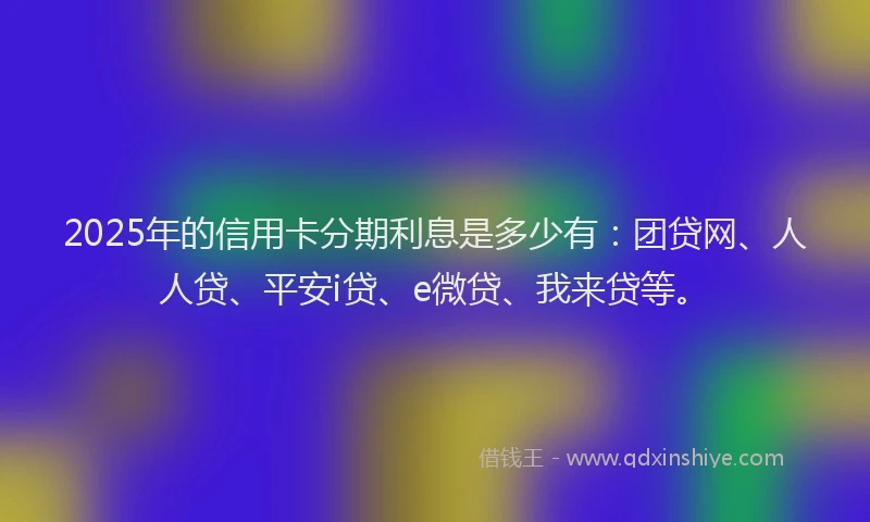 2025年的信用卡分期利息是多少有：团贷网、人人贷、平安i贷、e微贷、我来贷等。
