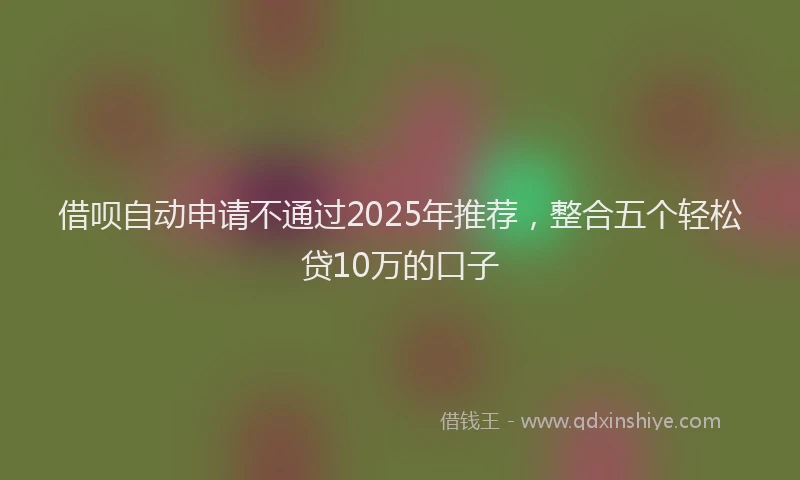 借呗自动申请不通过2025年推荐，整合五个轻松贷10万的口子