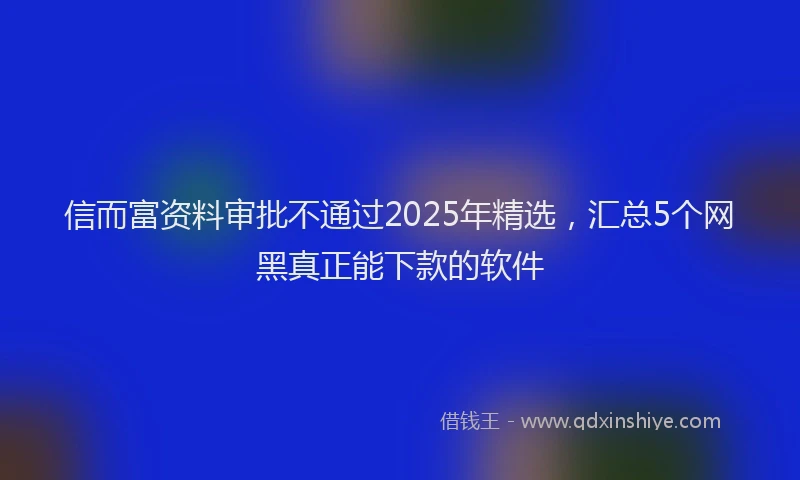 信而富资料审批不通过2025年精选，汇总5个网黑真正能下款的软件