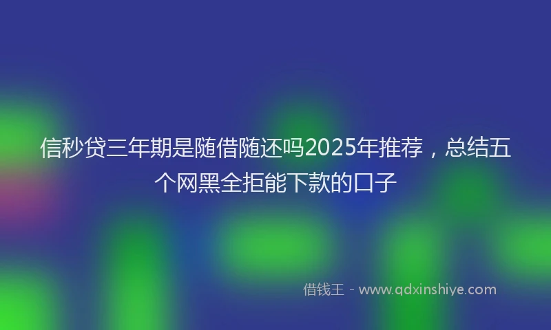信秒贷三年期是随借随还吗2025年推荐，总结五个网黑全拒能下款的口子