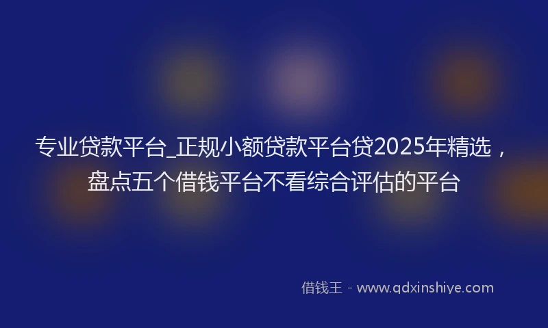 专业贷款平台_正规小额贷款平台贷2025年精选，盘点五个借钱平台不看综合评估的平台