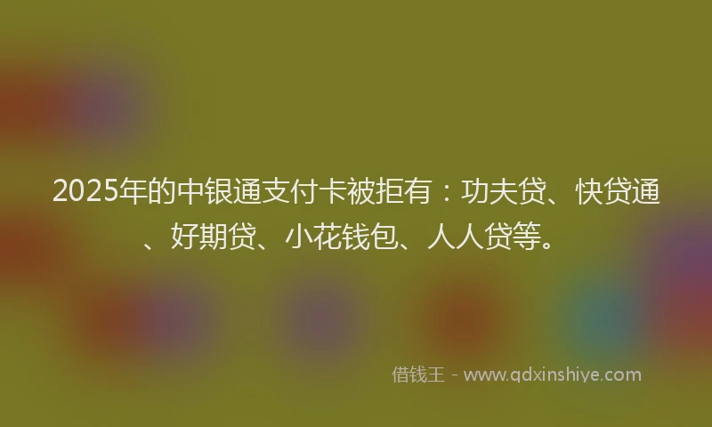 2025年的中银通支付卡被拒有：功夫贷、快贷通、好期贷、小花钱包、人人贷等。