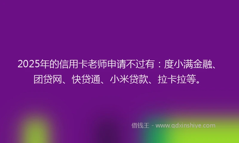 2025年的信用卡老师申请不过有：度小满金融、团贷网、快贷通、小米贷款、拉卡拉等。