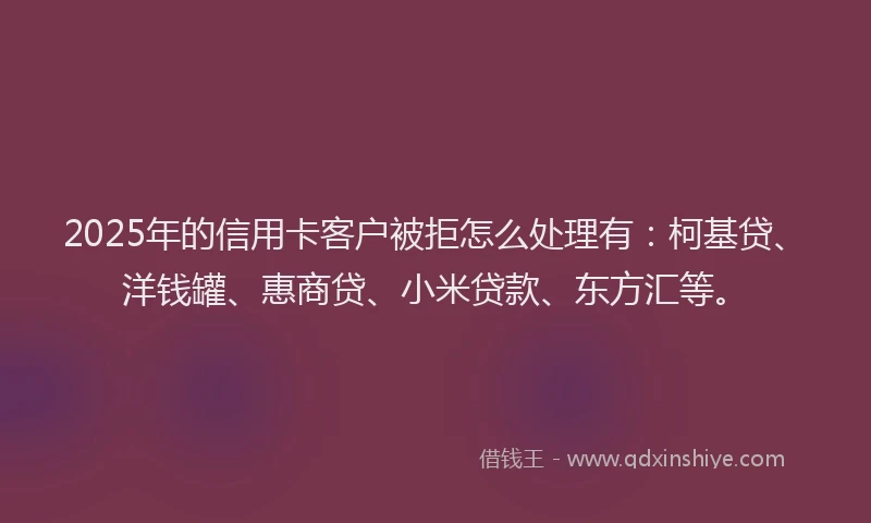 2025年的信用卡客户被拒怎么处理有：柯基贷、洋钱罐、惠商贷、小米贷款、东方汇等。