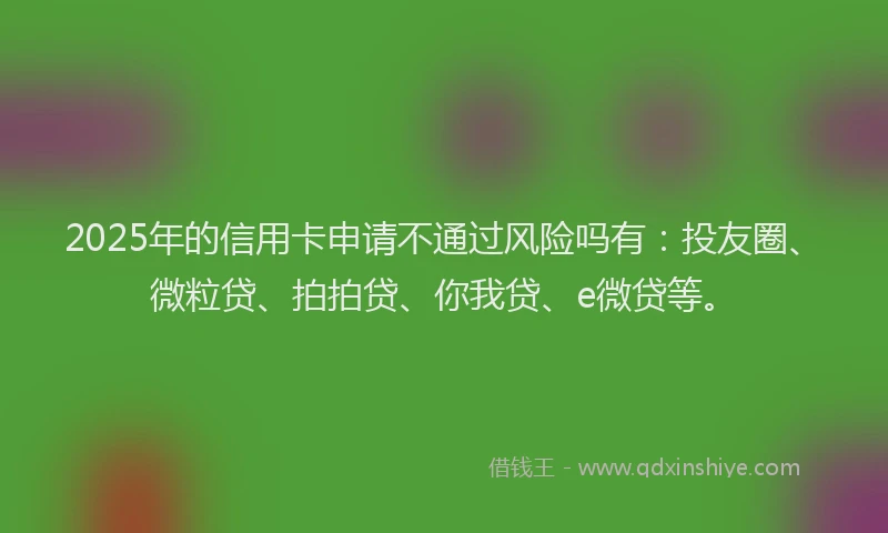 2025年的信用卡申请不通过风险吗有：投友圈、微粒贷、拍拍贷、你我贷、e微贷等。