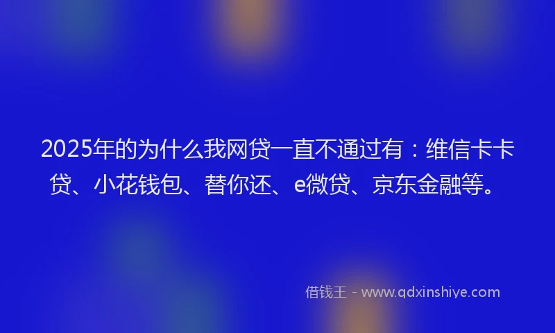 2025年的为什么我网贷一直不通过有：维信卡卡贷、小花钱包、替你还、e微贷、京东金融等。