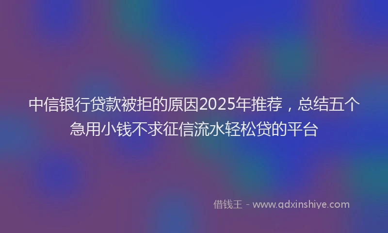 中信银行贷款被拒的原因2025年推荐，总结五个急用小钱不求征信流水轻松贷的平台