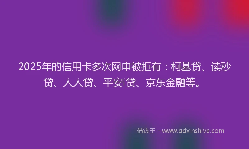 2025年的信用卡多次网申被拒有：柯基贷、读秒贷、人人贷、平安i贷、京东金融等。
