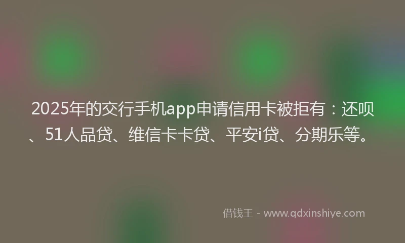 2025年的交行手机app申请信用卡被拒有：还呗、51人品贷、维信卡卡贷、平安i贷、分期乐等。