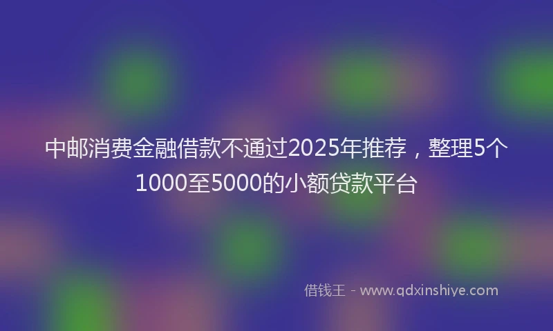 中邮消费金融借款不通过2025年推荐，整理5个1000至5000的小额贷款平台