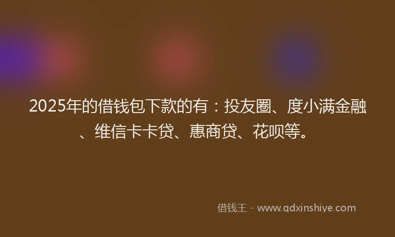 2025年的借钱包下款的有：投友圈、度小满金融、维信卡卡贷、惠商贷、花呗等。