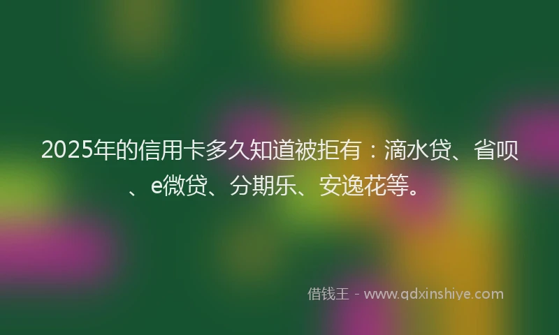 2025年的信用卡多久知道被拒有：滴水贷、省呗、e微贷、分期乐、安逸花等。