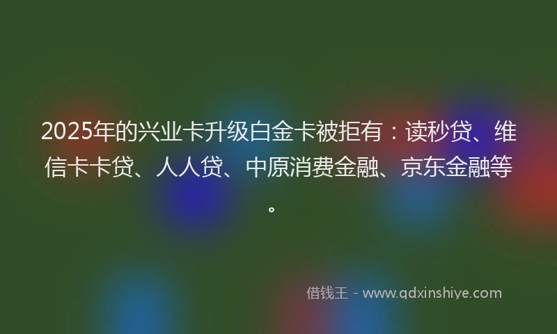 2025年的兴业卡升级白金卡被拒有：读秒贷、维信卡卡贷、人人贷、中原消费金融、京东金融等。