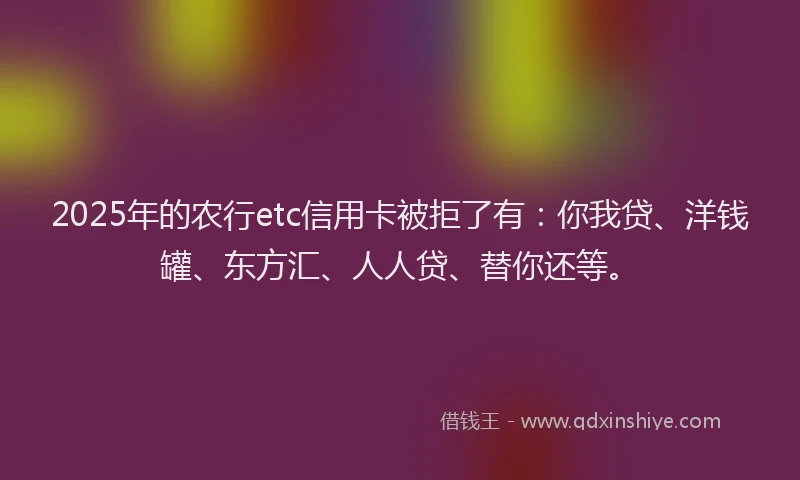 2025年的农行etc信用卡被拒了有：你我贷、洋钱罐、东方汇、人人贷、替你还等。