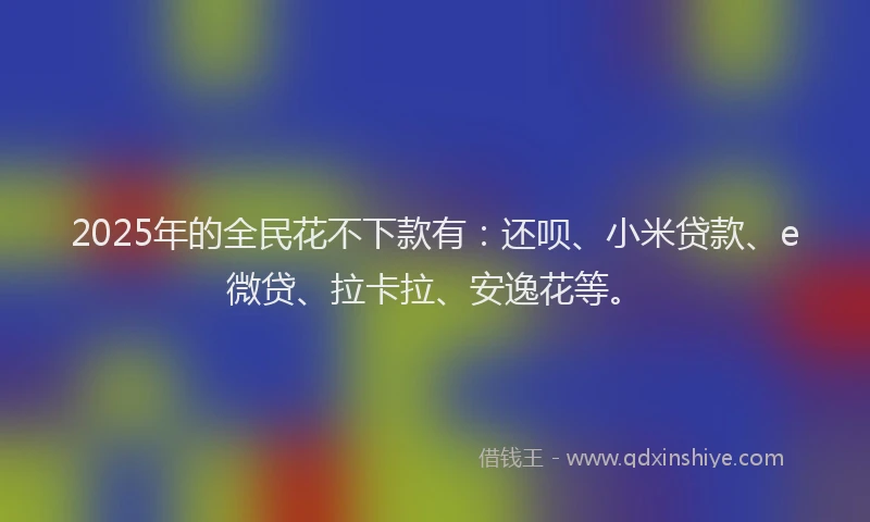2025年的全民花不下款有：还呗、小米贷款、e微贷、拉卡拉、安逸花等。
