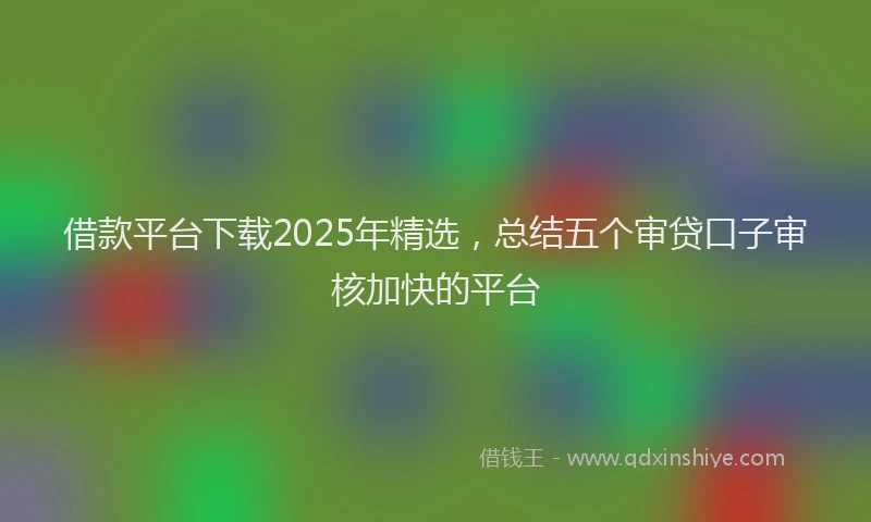借款平台下载2025年精选，总结五个审贷口子审核加快的平台